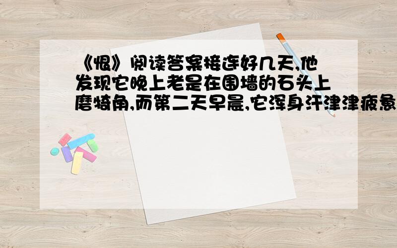 《恨》阅读答案接连好几天,他发现它晚上老是在围墙的石头上磨犄角,而第二天早晨,它浑身汗津津疲惫不堪地卧在圈里头.他既奇怪又担心.夜里,他躲在圈口,刚到半夜,他看见它用犄角挑开挡