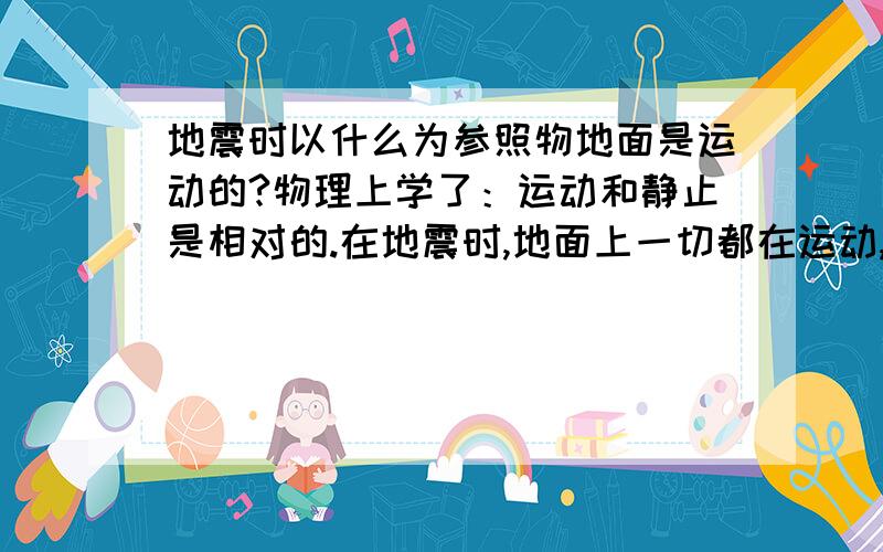 地震时以什么为参照物地面是运动的?物理上学了：运动和静止是相对的.在地震时,地面上一切都在运动,以什么为参照物来说明地面是运动的啊?