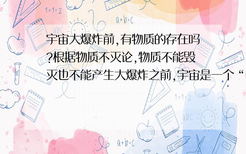 宇宙大爆炸前,有物质的存在吗?根据物质不灭论,物质不能毁灭也不能产生大爆炸之前,宇宙是一个“奇点”,它的外面什么东西都不是.“奇点”可以肯定的说,是一个能量巨大的能量体,也就是