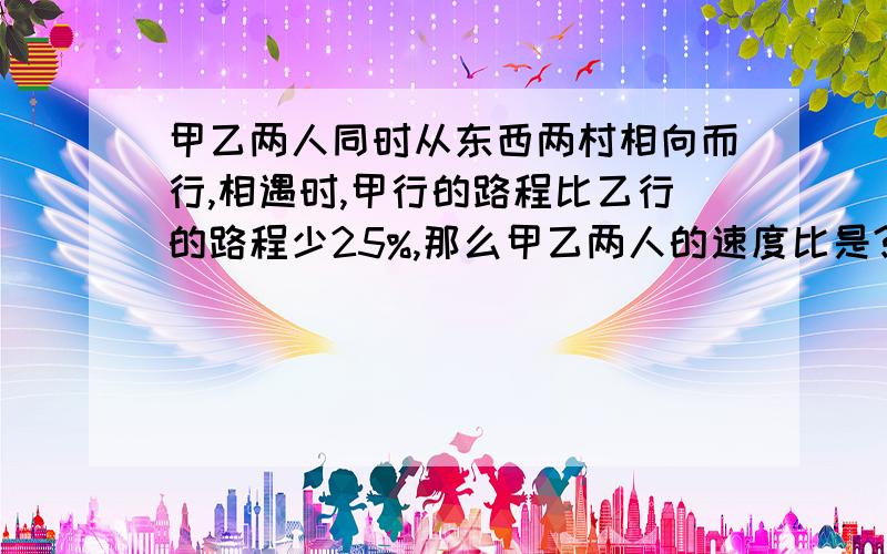 甲乙两人同时从东西两村相向而行,相遇时,甲行的路程比乙行的路程少25%,那么甲乙两人的速度比是?要有算式,并告诉我为什么.