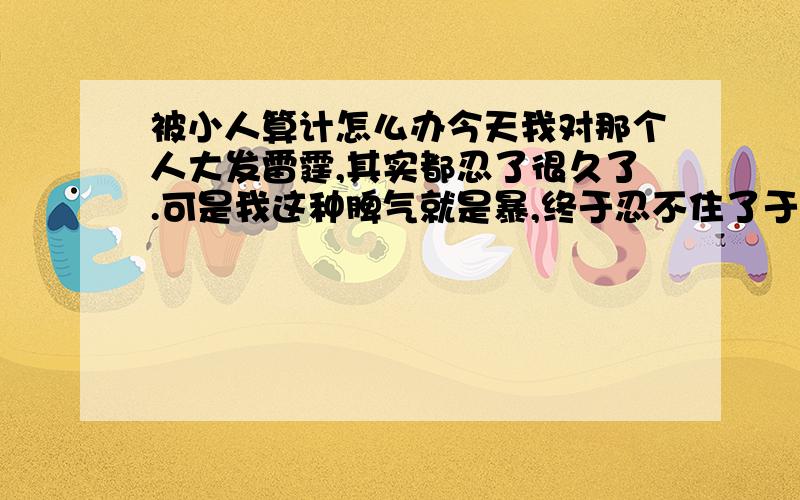 被小人算计怎么办今天我对那个人大发雷霆,其实都忍了很久了.可是我这种脾气就是暴,终于忍不住了于是我急了.所有人都看见了我对那个人很凶.都觉得我在欺负她,因为它在别人眼中是单纯