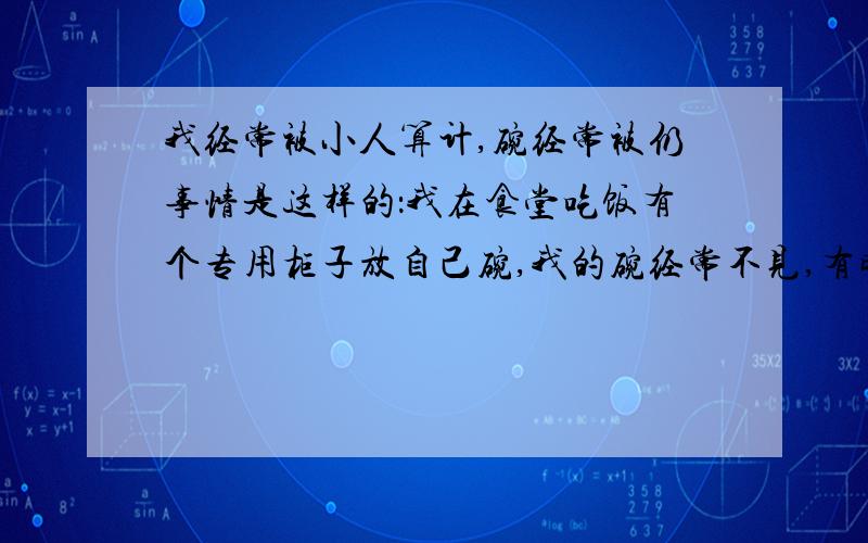 我经常被小人算计,碗经常被仍事情是这样的：我在食堂吃饭有个专用柜子放自己碗,我的碗经常不见,有时筷子不见.哎,我有时想抓,但是碗都在,有时不在意碗就没了,该怎么办呢?我估计是油料