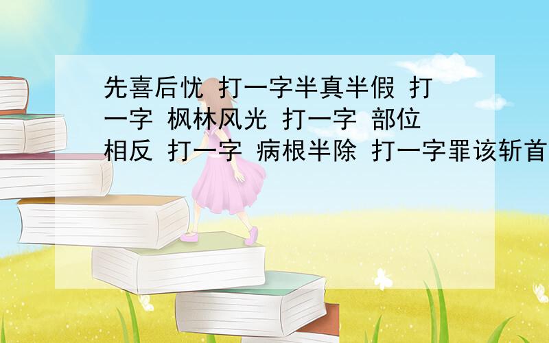 先喜后忧 打一字半真半假 打一字 枫林风光 打一字 部位相反 打一字 病根半除 打一字罪该斩首 打一字 供出一半 打一字 有露无雨 打一字 不在上边,应在下边,卡在两头,卡在中间 打一字