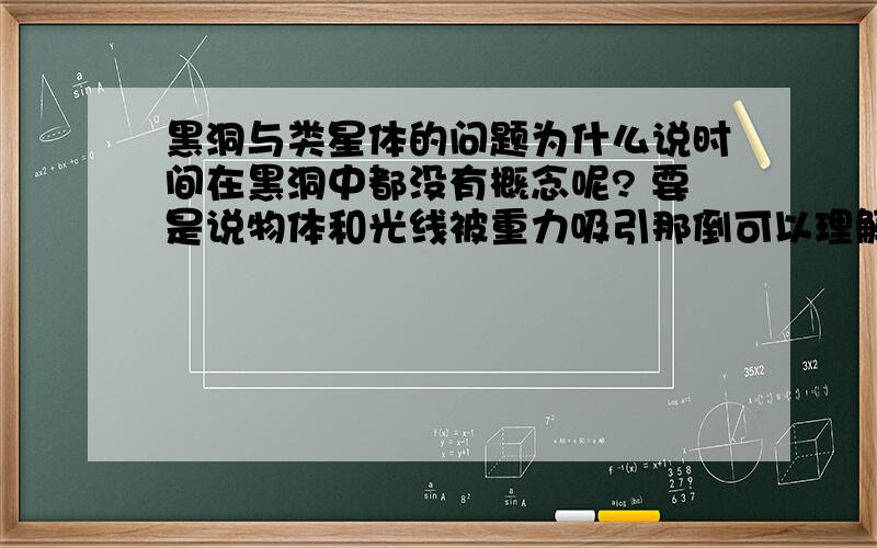 黑洞与类星体的问题为什么说时间在黑洞中都没有概念呢? 要是说物体和光线被重力吸引那倒可以理解 为什么说在黑洞中都没有时间的概念呢? 这个问题是否太尖锐了? 还是我提出的问题是个