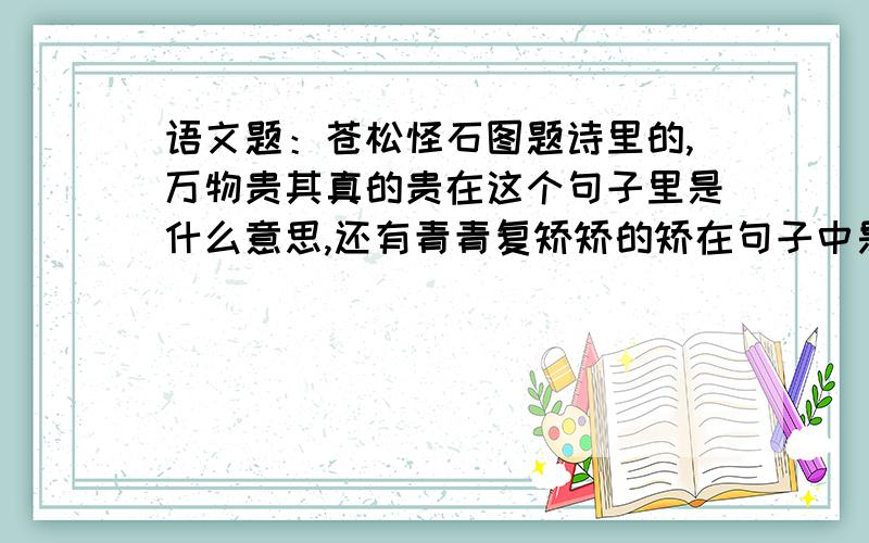 语文题：苍松怪石图题诗里的,万物贵其真的贵在这个句子里是什么意思,还有青青复矫矫的矫在句子中是什么意思?