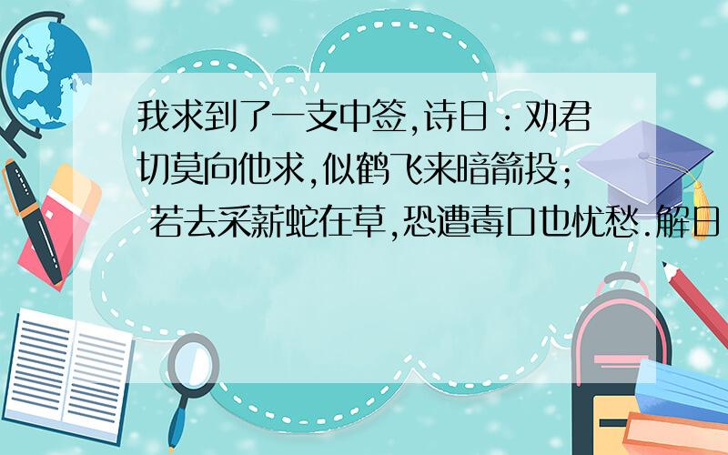 我求到了一支中签,诗日：劝君切莫向他求,似鹤飞来暗箭投； 若去采薪蛇在草,恐遭毒口也忧愁.解日：闭口合齿,他事莫理；若有亏心,到头害己注：此卦安份守已之象,凡事小心谨防也午宫古