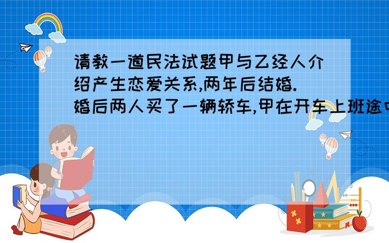 请教一道民法试题甲与乙经人介绍产生恋爱关系,两年后结婚.婚后两人买了一辆轿车,甲在开车上班途中,丙将甲的车撞坏,甲要求赔偿,数年后甲乙因感情不合而离婚.请问：1.在本案中,存在哪些