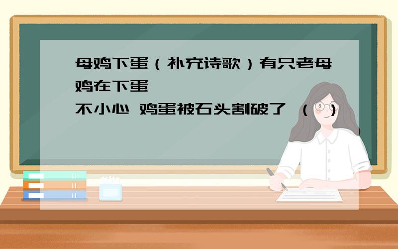 母鸡下蛋（补充诗歌）有只老母鸡在下蛋 咯咯咯,咯咯咯 一不小心 鸡蛋被石头割破了 （ ）