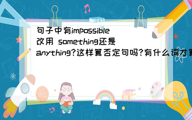 句子中有impossible改用 something还是anything?这样算否定句吗?有什么词才算?