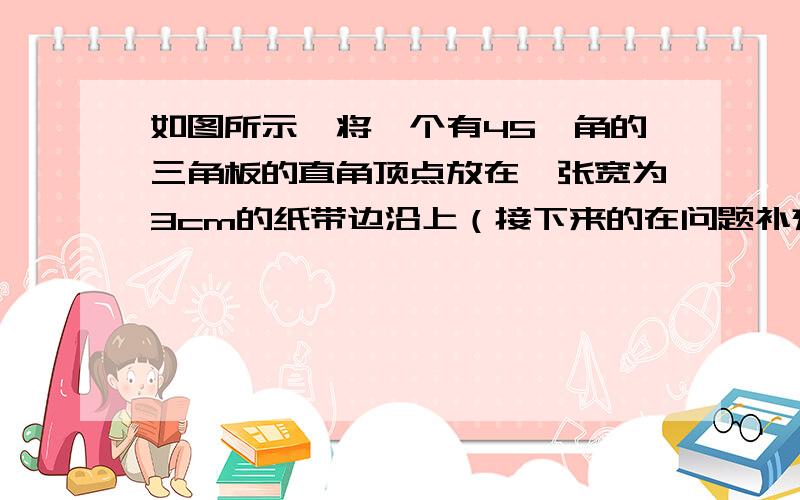 如图所示,将一个有45°角的三角板的直角顶点放在一张宽为3cm的纸带边沿上（接下来的在问题补充里哦）如图所示,将一个有45°角的三角板的直角顶点放在一张宽为3cm的纸带边沿上,另一个定