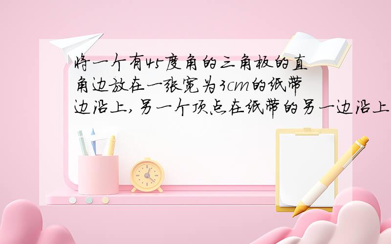 将一个有45度角的三角板的直角边放在一张宽为3cm的纸带边沿上,另一个顶点在纸带的另一边沿上,测的三角板的一边与纸带的一边所在的直线成30度角,则三角板的最大边的长为?