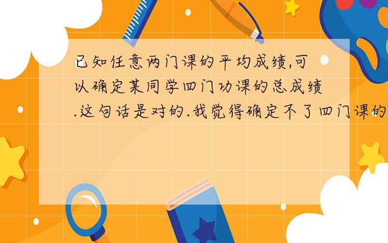 已知任意两门课的平均成绩,可以确定某同学四门功课的总成绩.这句话是对的.我觉得确定不了四门课的总成绩啊!