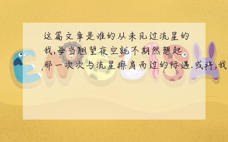 这篇文章是谁的从未见过流星的我,每当翘望夜空就不期然想起那一次次与流星擦肩而过的际遇.或许,我真的是与流星无缘,以致我已度过的漫漫十七载中从未亲眼见过它.只能从别人的照片、