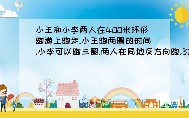 小王和小李两人在400米环形跑道上跑步.小王跑两圈的时间,小李可以跑三圈.两人在同地反方向跑,32秒第一次相遇.