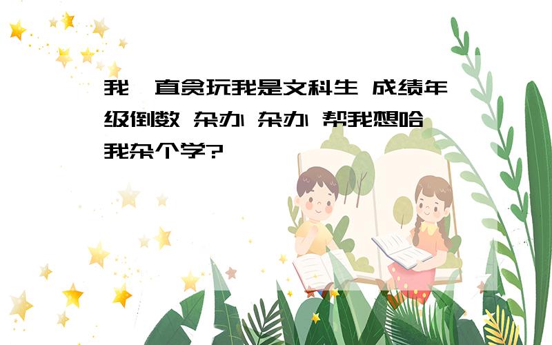 我一直贪玩我是文科生 成绩年级倒数 杂办 杂办 帮我想哈我杂个学?