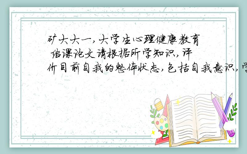 矿大大一,大学生心理健康教育 结课论文请根据所学知识,评价目前自我的整体状态,包括自我意识,学习,人际交往,情绪等方面,并写出下一步自我发展的实施意见