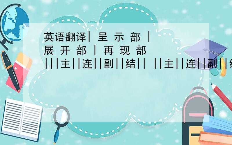 英语翻译| 呈 示 部 | 展 开 部 | 再 现 部 |||主||连||副||结|| ||主||连||副||结|| |引子|→|| ||接|| ||束|| || ||接|| ||束||→|结尾|||部||部||部||部|| ||部||部||部||部||可以帮我查查,这个奏鸣曲的结构