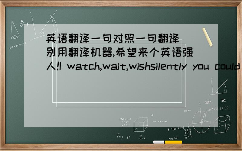 英语翻译一句对照一句翻译``别用翻译机器,希望来个英语强人!I watch,wait,wishsilently you could feelfinally how long,how deepI'm waiting for youI pound,pound and I poundat you,run run and runbut its too lateyou don't see me wait