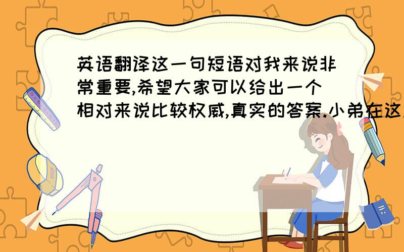 英语翻译这一句短语对我来说非常重要,希望大家可以给出一个相对来说比较权威,真实的答案.小弟在这里,