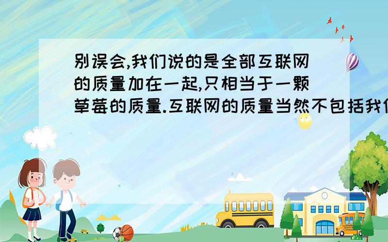 别误会,我们说的是全部互联网的质量加在一起,只相当于一颗草莓的质量.互联网的质量当然不包括我们手头上这些联网的计算机和电缆,计算机科学家统计了全球支持网络运营的服务器数量,