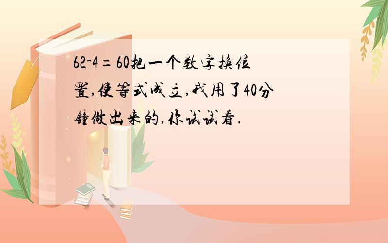 62-4=60把一个数字换位置,使等式成立,我用了40分钟做出来的,你试试看.