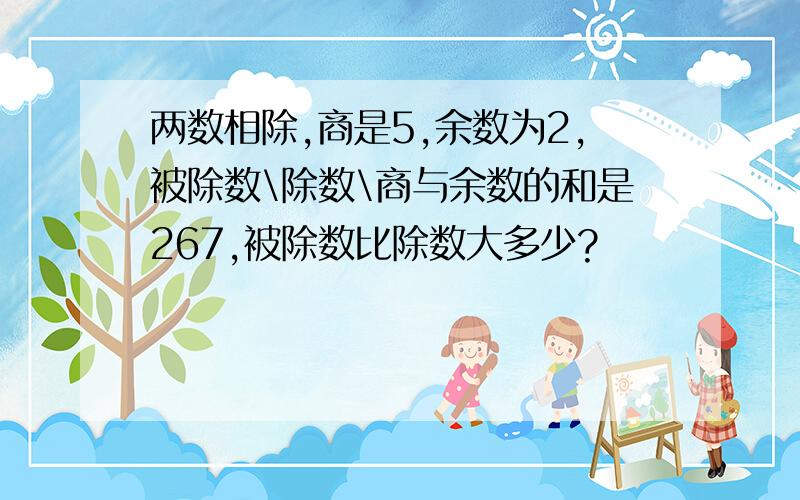 两数相除,商是5,余数为2,被除数\除数\商与余数的和是267,被除数比除数大多少?