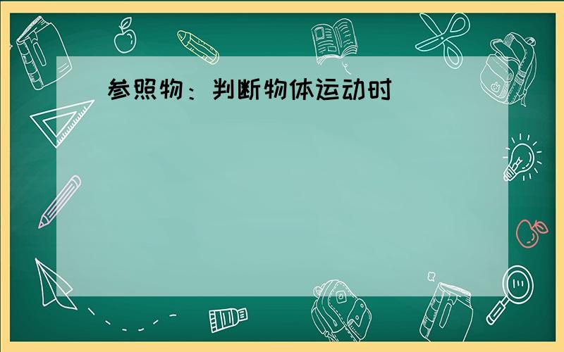 参照物：判断物体运动时＿＿＿＿＿＿＿