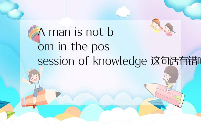 A man is not born in the possession of knowledge 这句话有错吗老师说 in the possession of 的主语是物in possession of 的主语是人可是这句话中的主语是A man .为什么在网上找这个句子都是有the