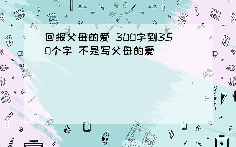 回报父母的爱 300字到350个字 不是写父母的爱