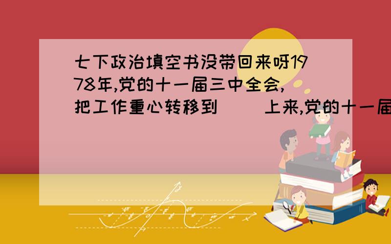 七下政治填空书没带回来呀1978年,党的十一届三中全会,把工作重心转移到（ ）上来,党的十一届三中全会以来,我国以（ ）为中心,不断推进（ ）、（ ）改革,大力发展社会主义（ ）经济.（