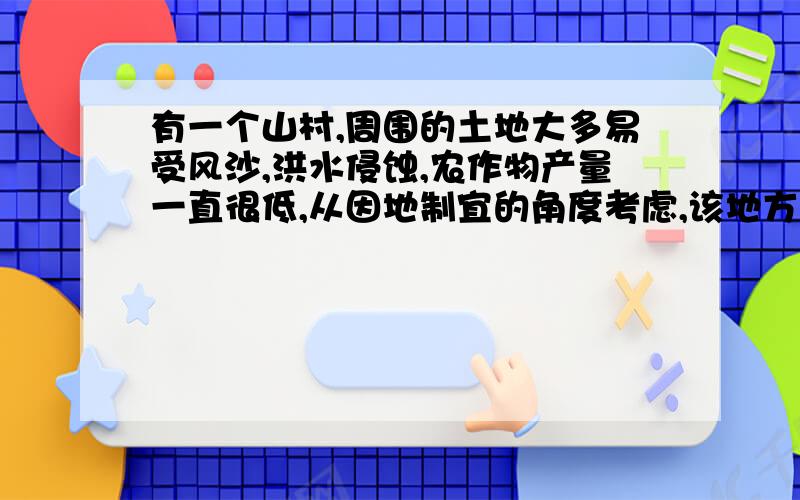 有一个山村,周围的土地大多易受风沙,洪水侵蚀,农作物产量一直很低,从因地制宜的角度考虑,该地方是该继续耕种,还是应采取其他对策?（100字左右）