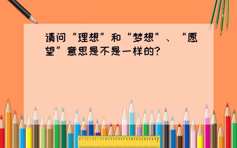 请问“理想”和“梦想”、“愿望”意思是不是一样的?