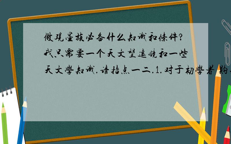 做观星族必备什么知识和条件?我只需要一个天文望远镜和一些天文学知识.请指点一二.1.对于初学者 购买什么样的天文望远镜即可?2.需要具备什么样的入门天文学知识?3.其他?---------------------