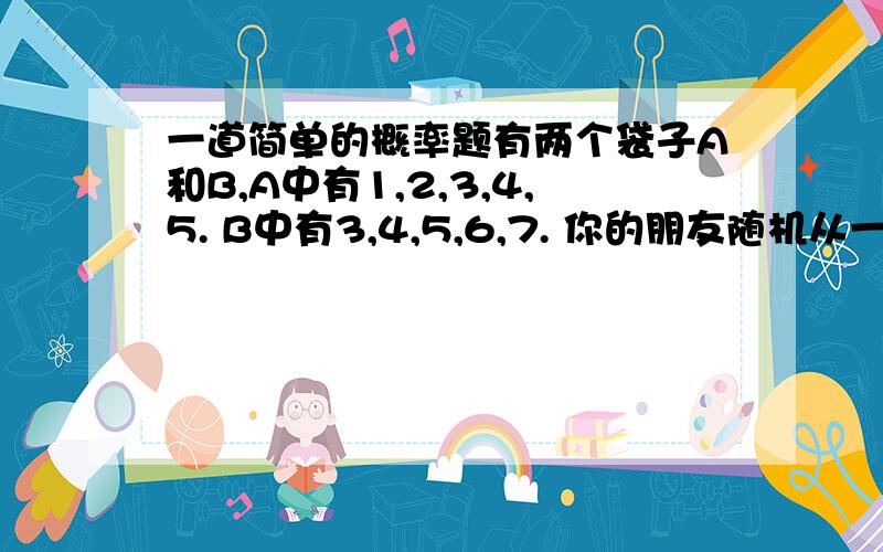 一道简单的概率题有两个袋子A和B,A中有1,2,3,4,5. B中有3,4,5,6,7. 你的朋友随机从一个袋子中摸出一个数,并把这个数字告诉你,让你猜是从哪个袋子中摸出的数.你决定如果是1,2,3,4就猜是A袋,5,6,7