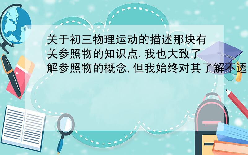 关于初三物理运动的描述那块有关参照物的知识点.我也大致了解参照物的概念,但我始终对其了解不透彻：这着重突出于我不会选择什么做参照物,尤其是在例题中,简单的还可以,一旦带上诗