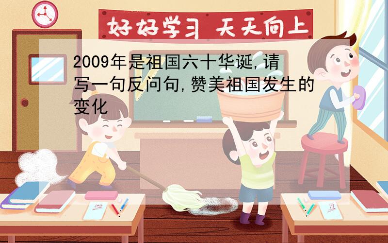 2009年是祖国六十华诞,请写一句反问句,赞美祖国发生的变化