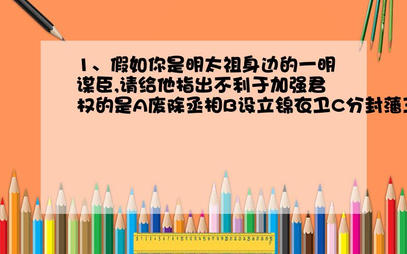 1、假如你是明太祖身边的一明谋臣,请给他指出不利于加强君权的是A废除丞相B设立锦衣卫C分封藩王D设三司历史总是惊人的相似，明成祖朱棣登上皇位的过程与下列哪位帝王相似A刘秀B司马