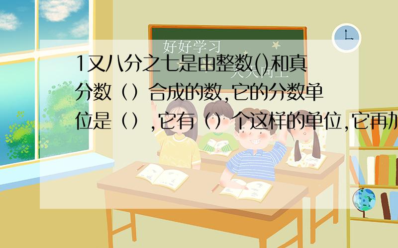 1又八分之七是由整数()和真分数（）合成的数,它的分数单位是（）,它有（）个这样的单位,它再加上（）个这样的分数单位是2,再减去（）个这样的分数单位是1