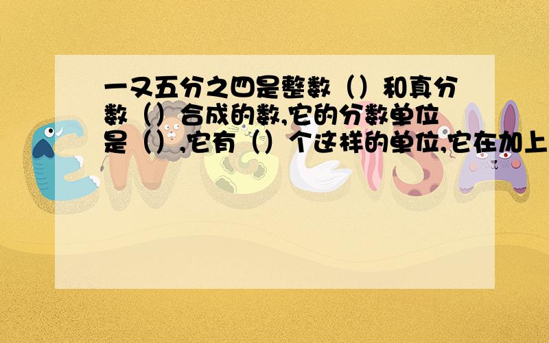 一又五分之四是整数（）和真分数（）合成的数,它的分数单位是（）,它有（）个这样的单位,它在加上（）个这样的分数单位就是最小的质数,再减去（）个这样的分数单位就是最小的奇数.