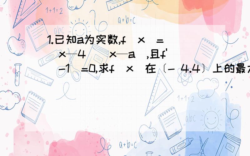 1.已知a为实数,f(x)=(x—4)（x—a）,且f'(-1)=0,求f(x)在〔- 4.4〕上的最大值和最小值.2.已知