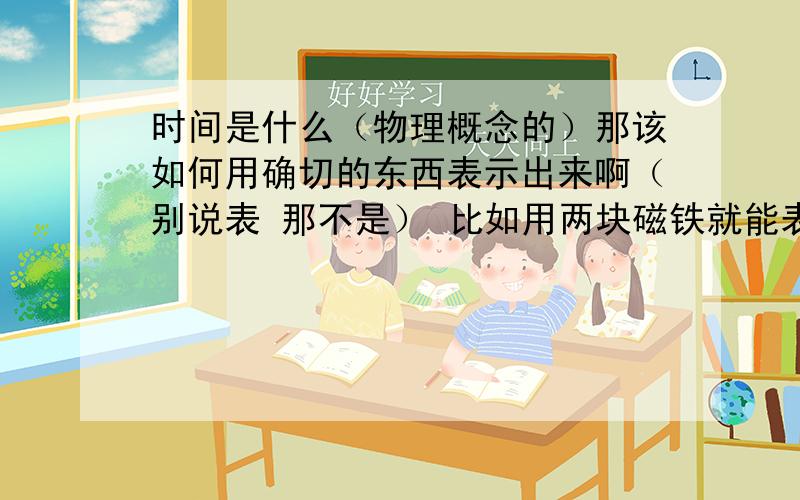 时间是什么（物理概念的）那该如何用确切的东西表示出来啊（别说表 那不是） 比如用两块磁铁就能表现出磁场那样