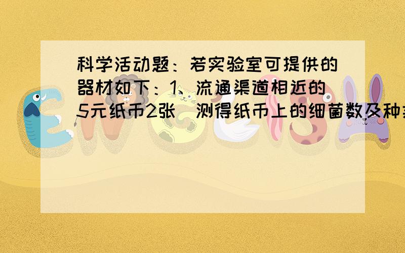 科学活动题：若实验室可提供的器材如下：1、流通渠道相近的5元纸币2张（测得纸币上的细菌数及种类基本相同）.2、培养皿2个.3、各种颜色的棉布.4、各种颜色的棉布,各种颜色的化纤布料.