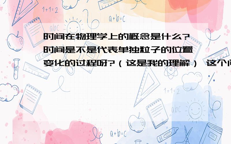 时间在物理学上的概念是什么?时间是不是代表单独粒子的位置变化的过程呀?（这是我的理解） 这个问题困扰了我很长时间了.