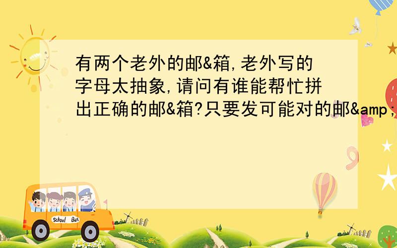 有两个老外的邮&箱,老外写的字母太抽象,请问有谁能帮忙拼出正确的邮&箱?只要发可能对的邮&箱就行,我只要发邮件成功了一个就赏100.