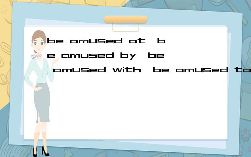 be amused at,be amused by,be amused with,be amused to之间有什么区别?最好用句子举几个例子.