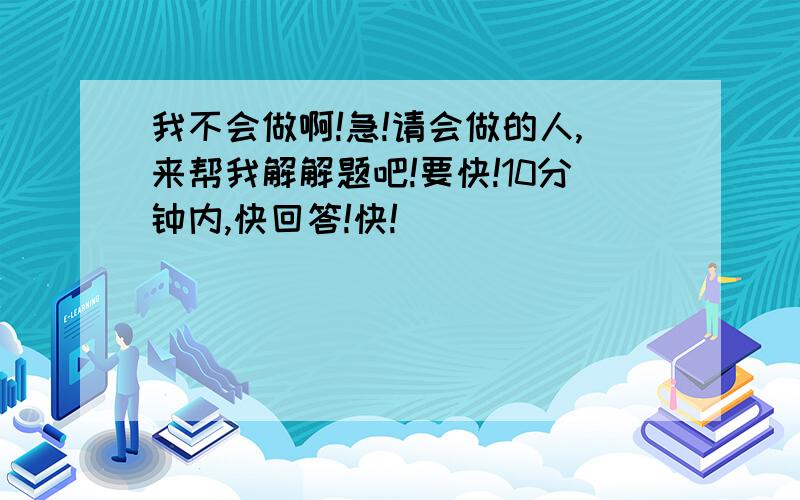 我不会做啊!急!请会做的人,来帮我解解题吧!要快!10分钟内,快回答!快!