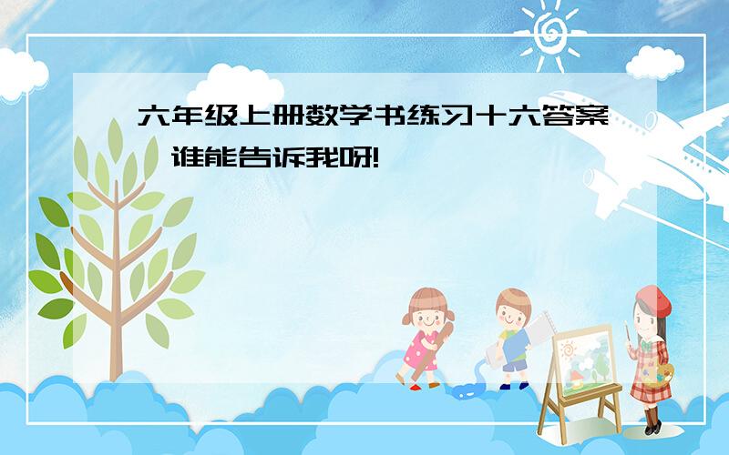 六年级上册数学书练习十六答案,谁能告诉我呀!