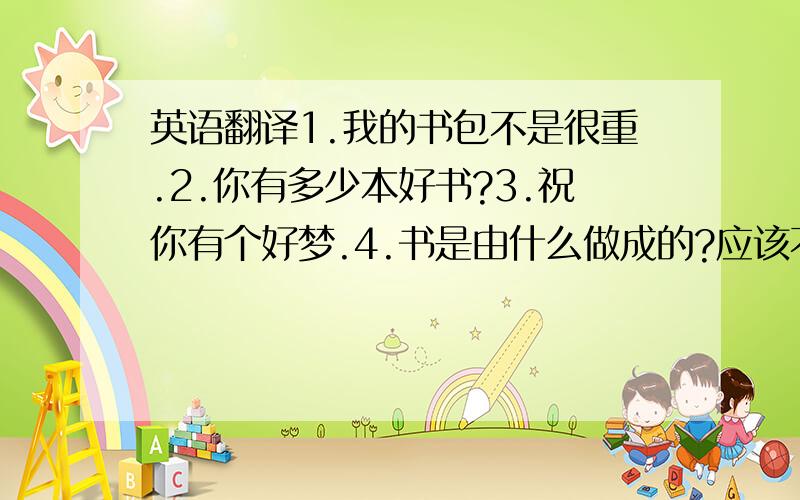 英语翻译1.我的书包不是很重.2.你有多少本好书?3.祝你有个好梦.4.书是由什么做成的?应该不是很难请大家好好回答,有些急!