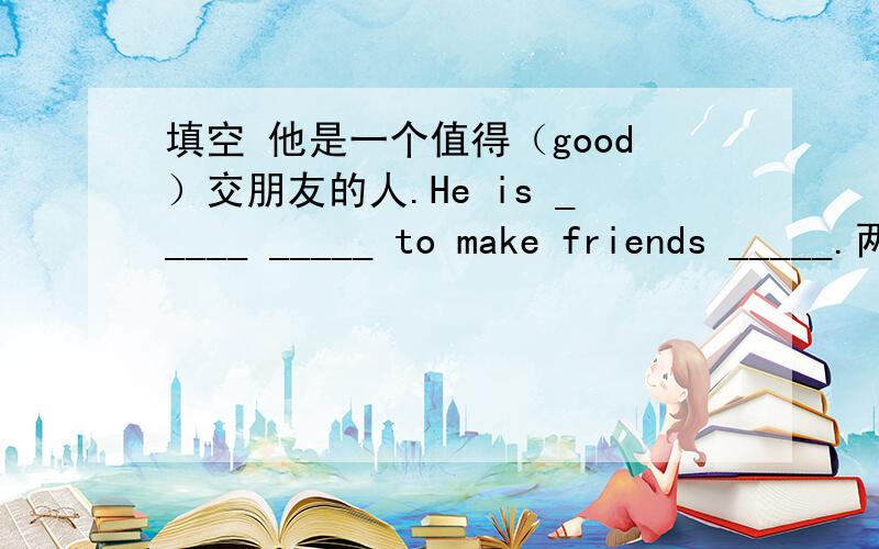 填空 他是一个值得（good）交朋友的人.He is _____ _____ to make friends _____.两条线填两个词