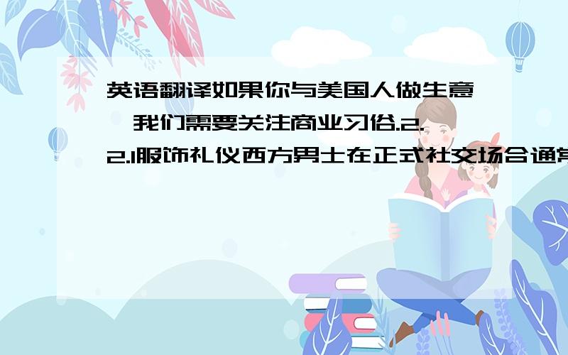 英语翻译如果你与美国人做生意,我们需要关注商业习俗.2.2.1服饰礼仪西方男士在正式社交场合通常穿保守式样的西装,内穿白衬衫,打领带.他们喜欢黑色,因此一般穿黑色的皮鞋.西方女士在正